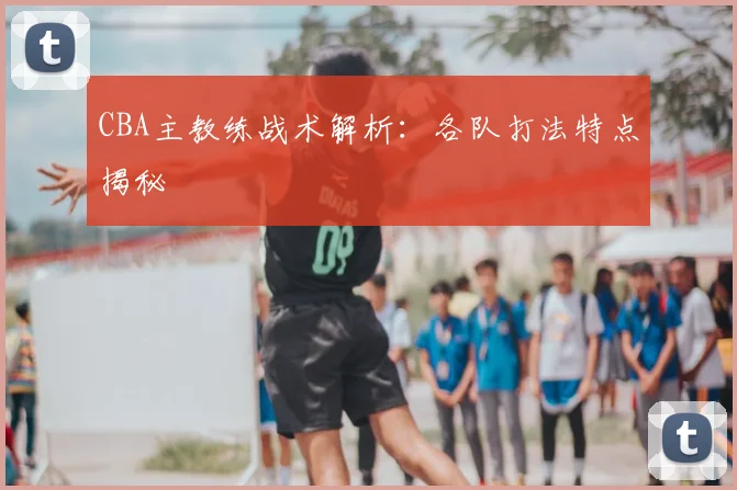 CBA主教练战术解析:各队打法特点揭秘